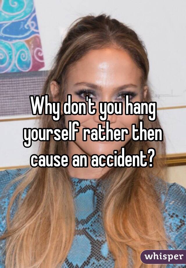 Why don't you hang yourself rather then cause an accident?