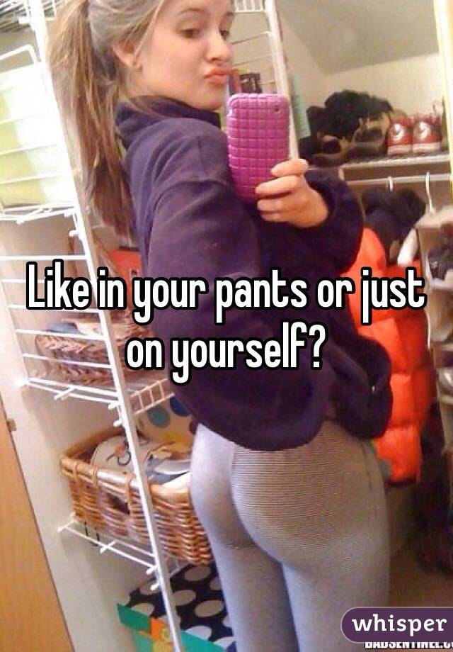 Like in your pants or just on yourself?