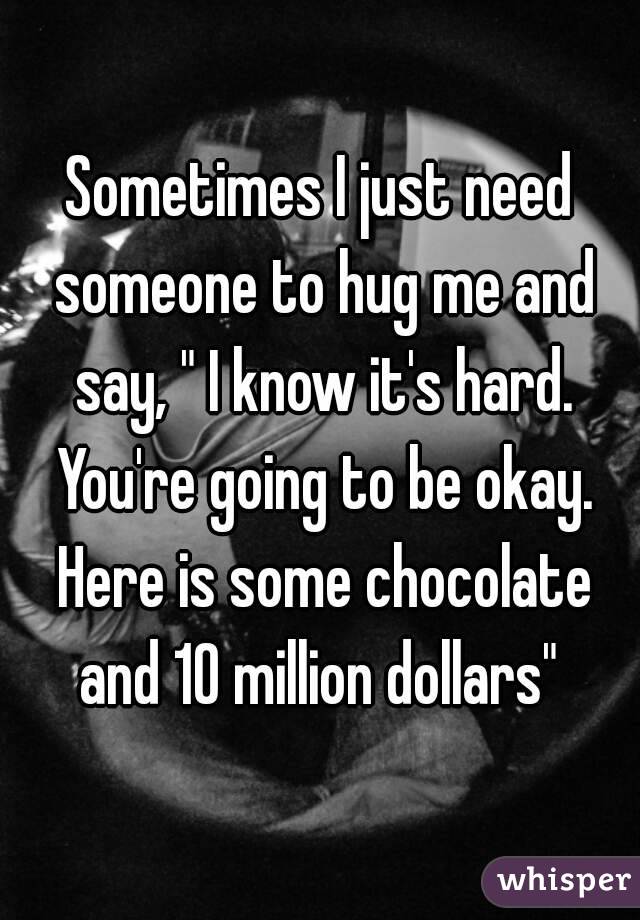 Sometimes I just need someone to hug me and say, " I know it's hard. You're going to be okay. Here is some chocolate and 10 million dollars" 