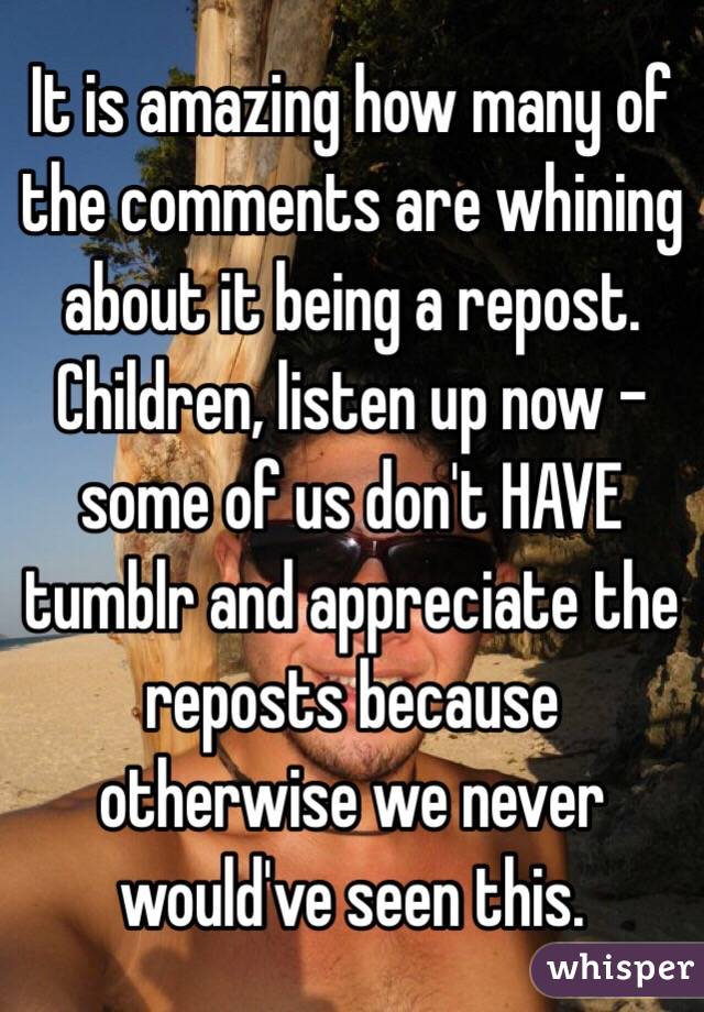 It is amazing how many of the comments are whining about it being a repost. Children, listen up now - some of us don't HAVE tumblr and appreciate the reposts because otherwise we never would've seen this.