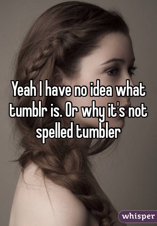 Yeah I have no idea what tumblr is. Or why it's not spelled tumbler