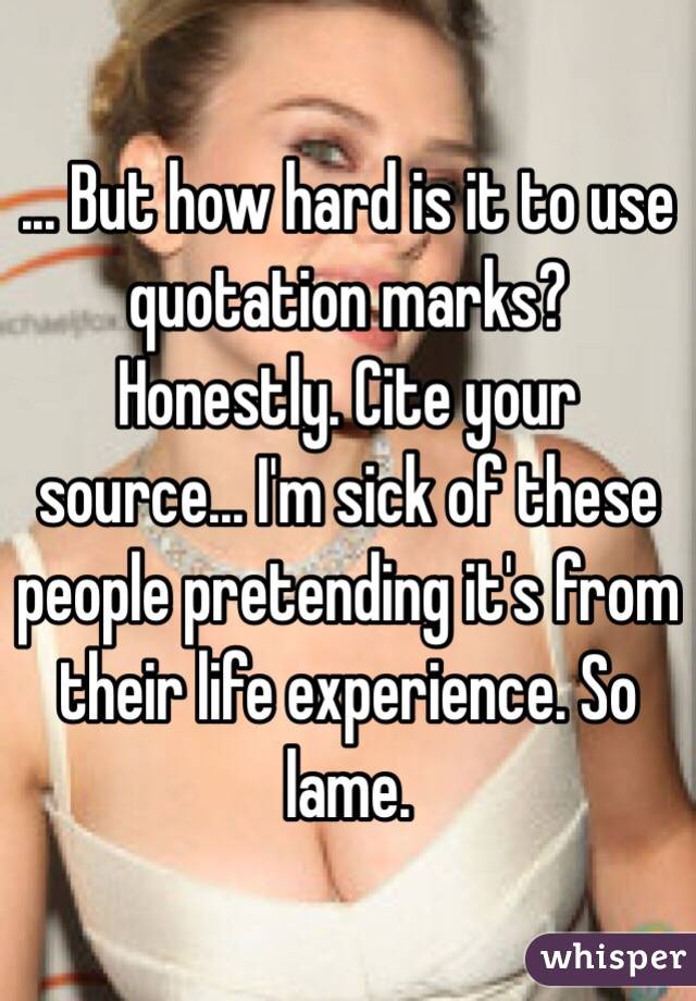 ... But how hard is it to use quotation marks? Honestly. Cite your source... I'm sick of these people pretending it's from their life experience. So lame.