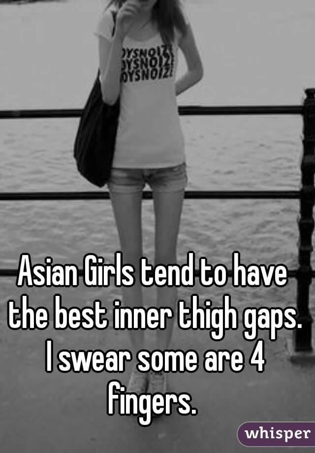 Asian Girls tend to have the best inner thigh gaps. I swear some are 4 fingers. 