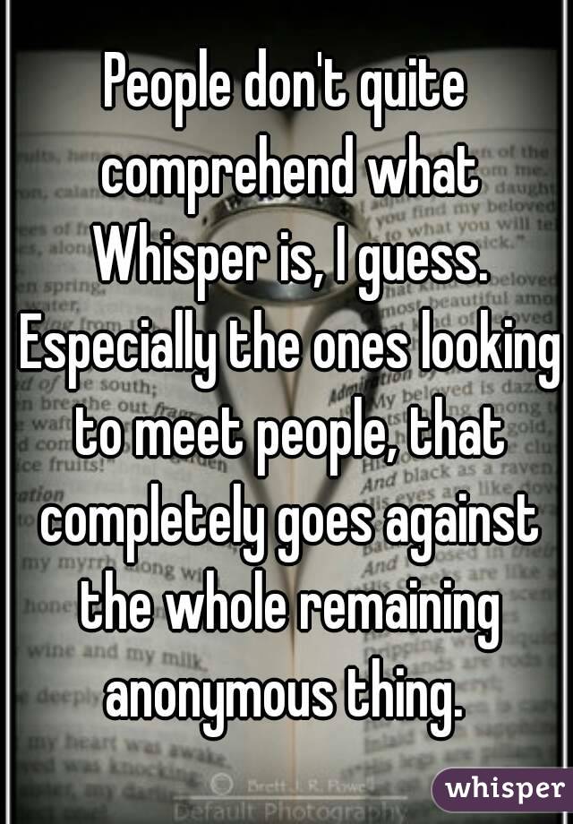 People don't quite comprehend what Whisper is, I guess. Especially the ones looking to meet people, that completely goes against the whole remaining anonymous thing. 