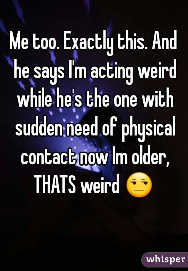 Me too. Exactly this. And he says I'm acting weird while he's the one with sudden need of physical contact now Im older, THATS weird 😒  