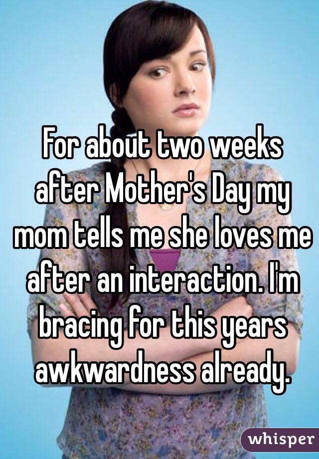 For about two weeks after Mother's Day my mom tells me she loves me after an interaction. I'm bracing for this years awkwardness already.