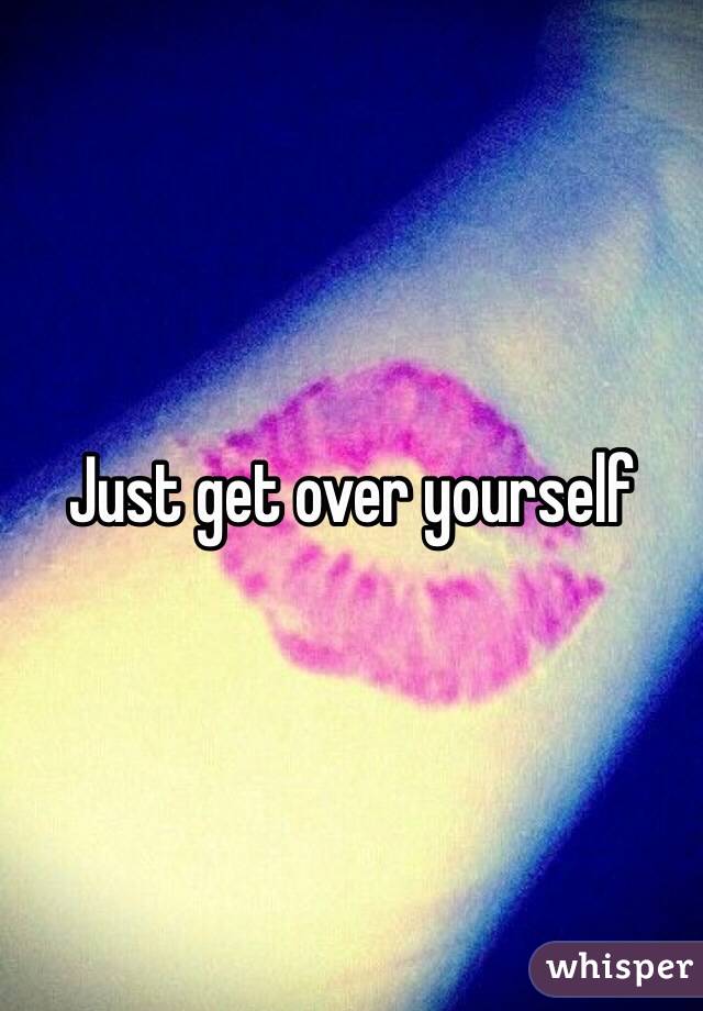 Just get over yourself 