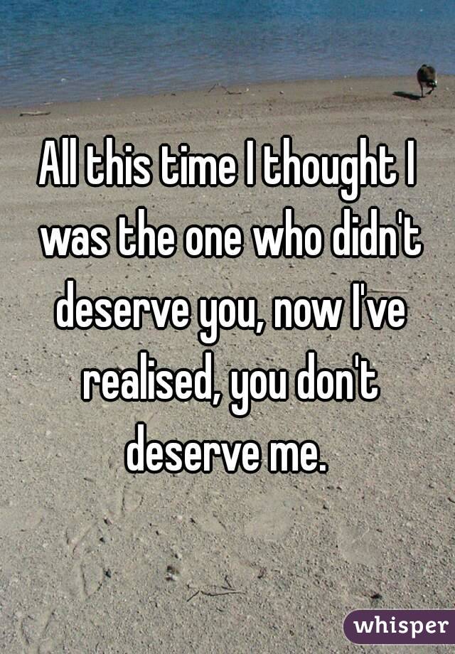 All this time I thought I was the one who didn't deserve you, now I've realised, you don't deserve me. 
