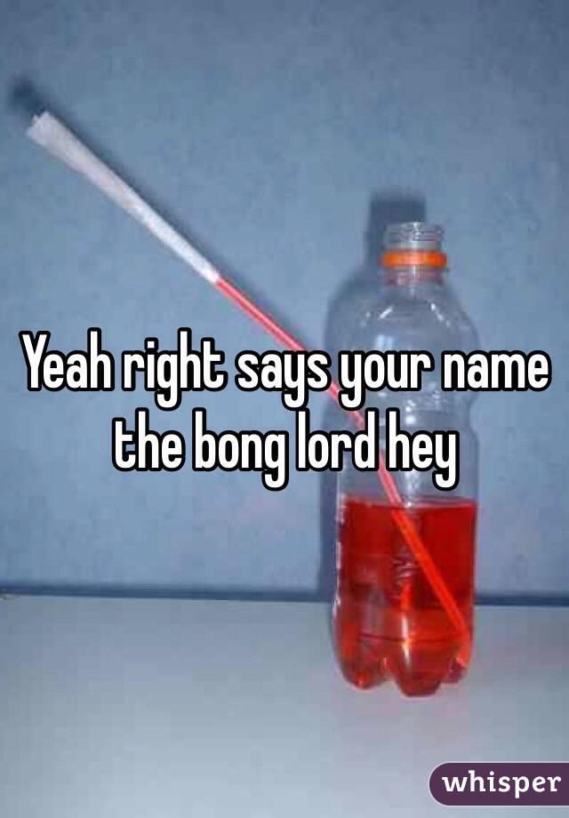 Yeah right says your name the bong lord hey 