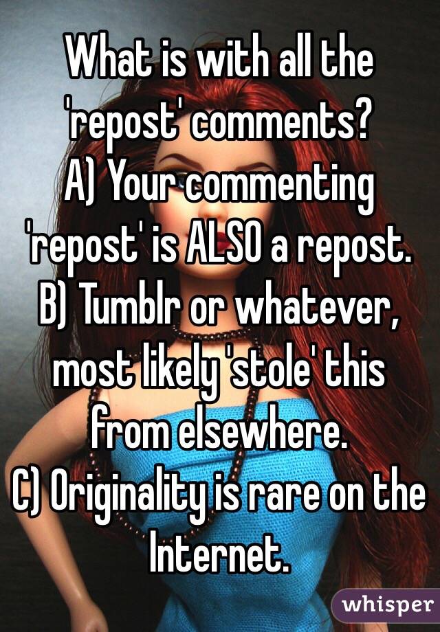 What is with all the 'repost' comments?
A) Your commenting 'repost' is ALSO a repost.
B) Tumblr or whatever, most likely 'stole' this from elsewhere.
C) Originality is rare on the Internet.