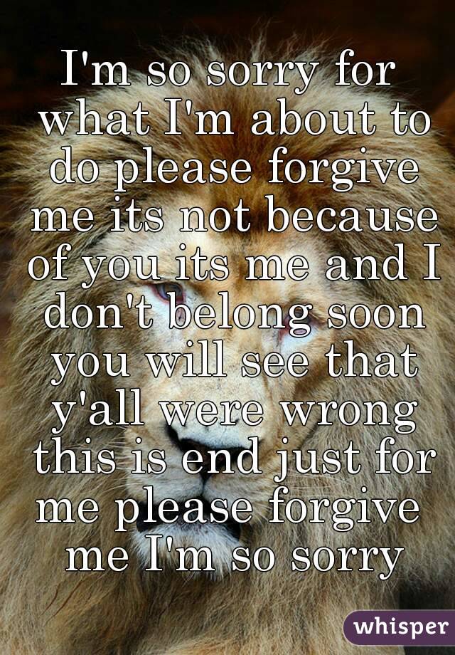 I'm so sorry for what I'm about to do please forgive me its not because of you its me and I don't belong soon you will see that y'all were wrong this is end just for me please forgive  me I'm so sorry
