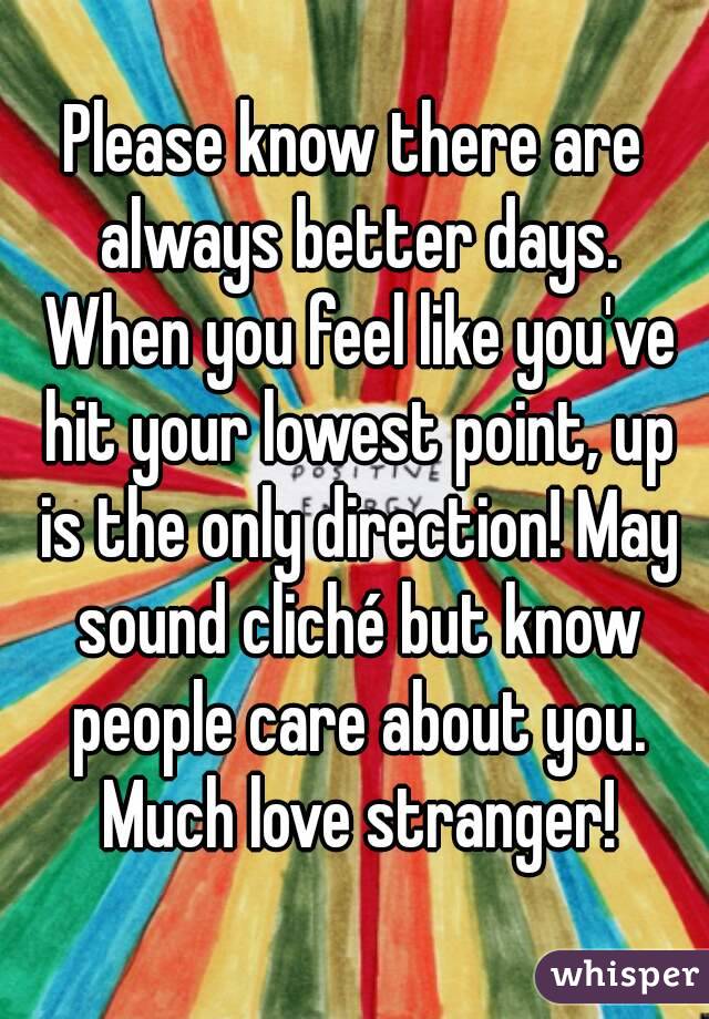 Please know there are always better days. When you feel like you've hit your lowest point, up is the only direction! May sound cliché but know people care about you. Much love stranger!