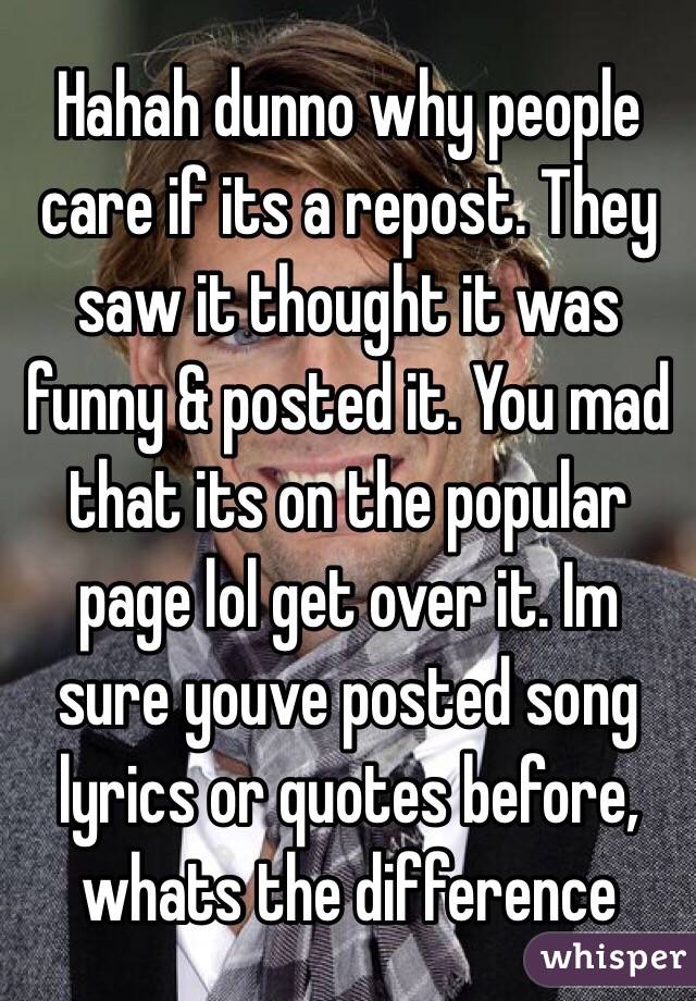 Hahah dunno why people care if its a repost. They saw it thought it was funny & posted it. You mad that its on the popular page lol get over it. Im sure youve posted song lyrics or quotes before, whats the difference