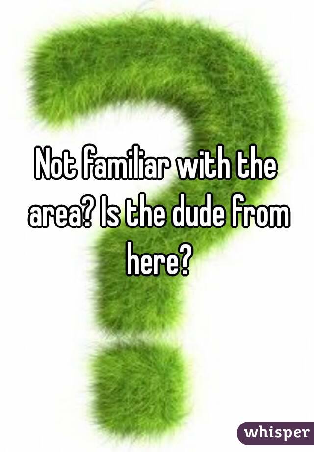 Not familiar with the area? Is the dude from here?