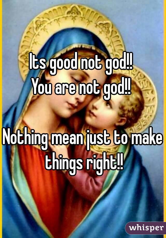 Its good not god!! 
You are not god!! 

Nothing mean just to make things right!!