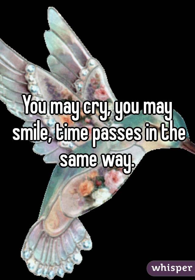 You may cry, you may smile, time passes in the same way. 