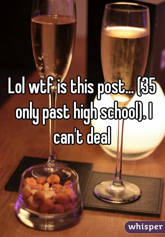 Lol wtf is this post... (35 only past high school). I can't deal 