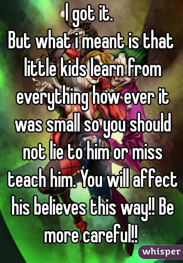 I got it. 
But what i meant is that little kids learn from everything how ever it was small so you should not lie to him or miss teach him. You will affect his believes this way!! Be more careful!! 