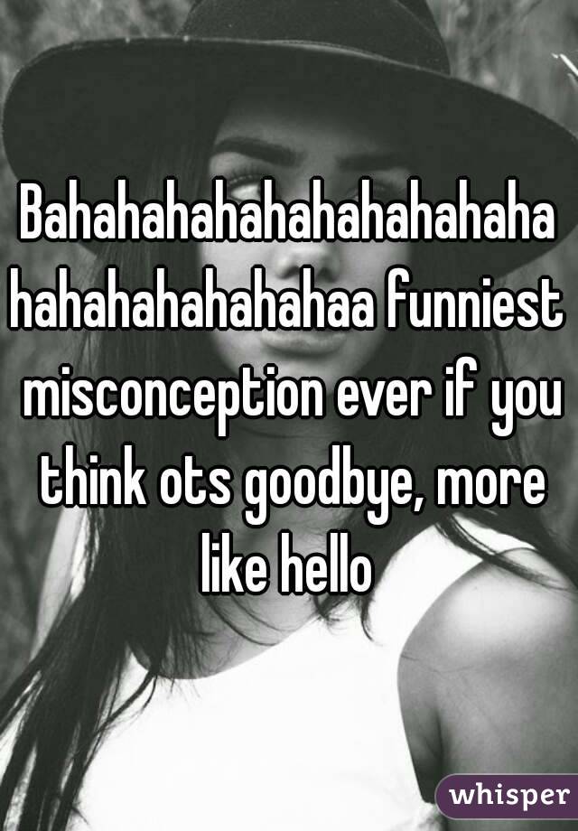 Bahahahahahahahahahahahahahahahahahaa funniest misconception ever if you think ots goodbye, more like hello 