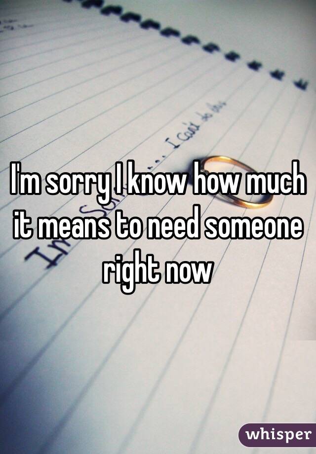 I'm sorry I know how much it means to need someone right now