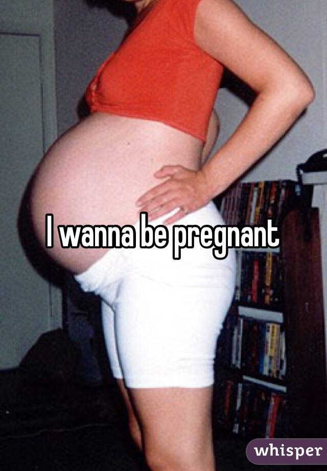 I wanna be pregnant 