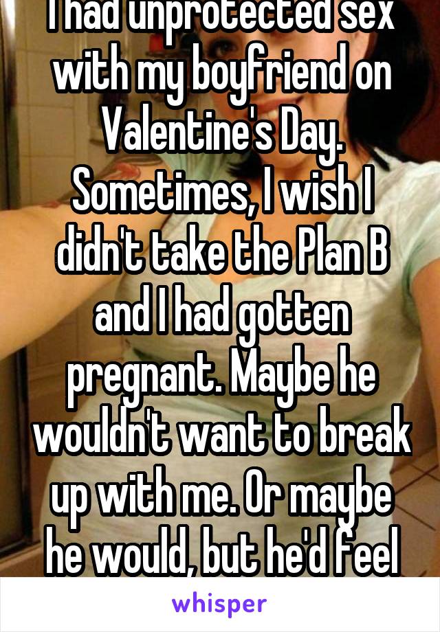 I had unprotected sex with my boyfriend on Valentine's Day. Sometimes, I wish I didn't take the Plan B and I had gotten pregnant. Maybe he wouldn't want to break up with me. Or maybe he would, but he'd feel obligated to stay.