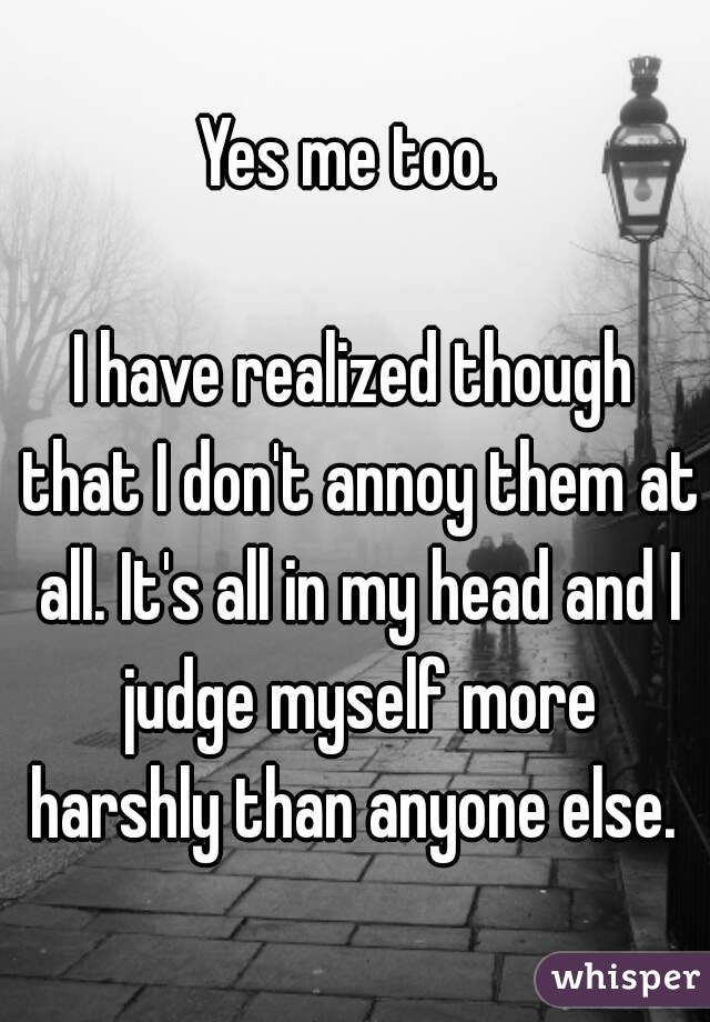 Yes me too. 

I have realized though that I don't annoy them at all. It's all in my head and I judge myself more harshly than anyone else. 