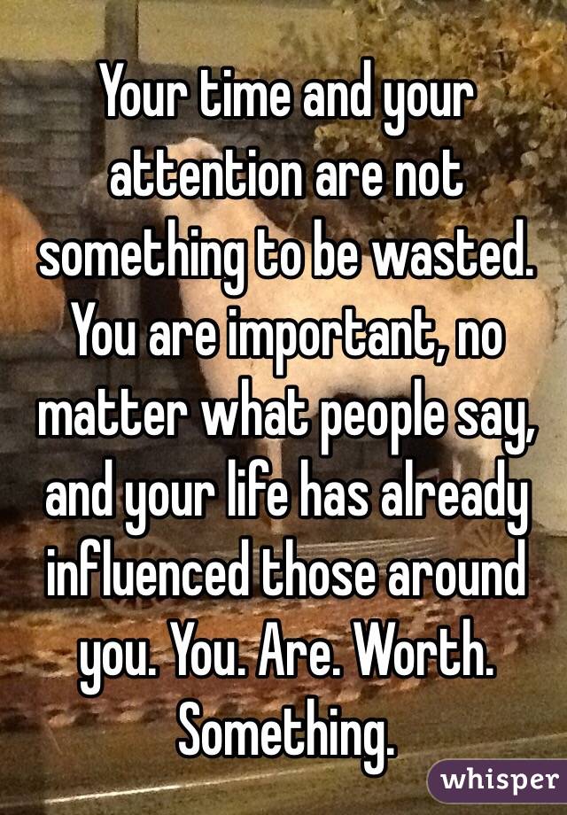 Your time and your attention are not something to be wasted. You are important, no matter what people say, and your life has already influenced those around you. You. Are. Worth. Something. 