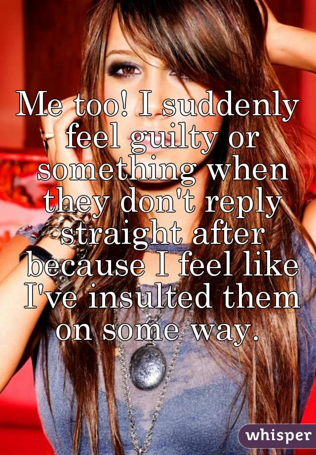 Me too! I suddenly feel guilty or something when they don't reply straight after because I feel like I've insulted them on some way. 