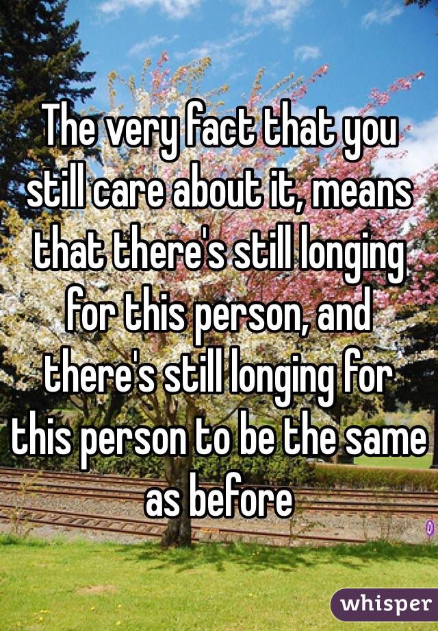 The very fact that you still care about it, means that there's still longing for this person, and there's still longing for this person to be the same as before