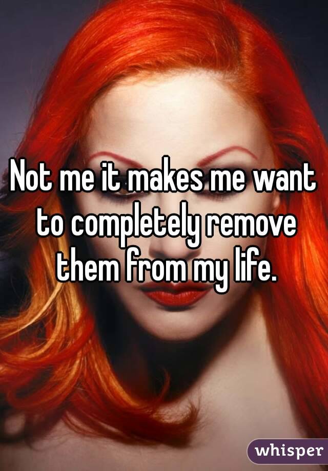 Not me it makes me want to completely remove them from my life.