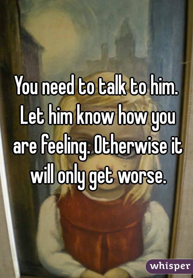 You Need To Talk To Him Let Him Know How You Are Feeling Otherwise It Will Only Get Worse 