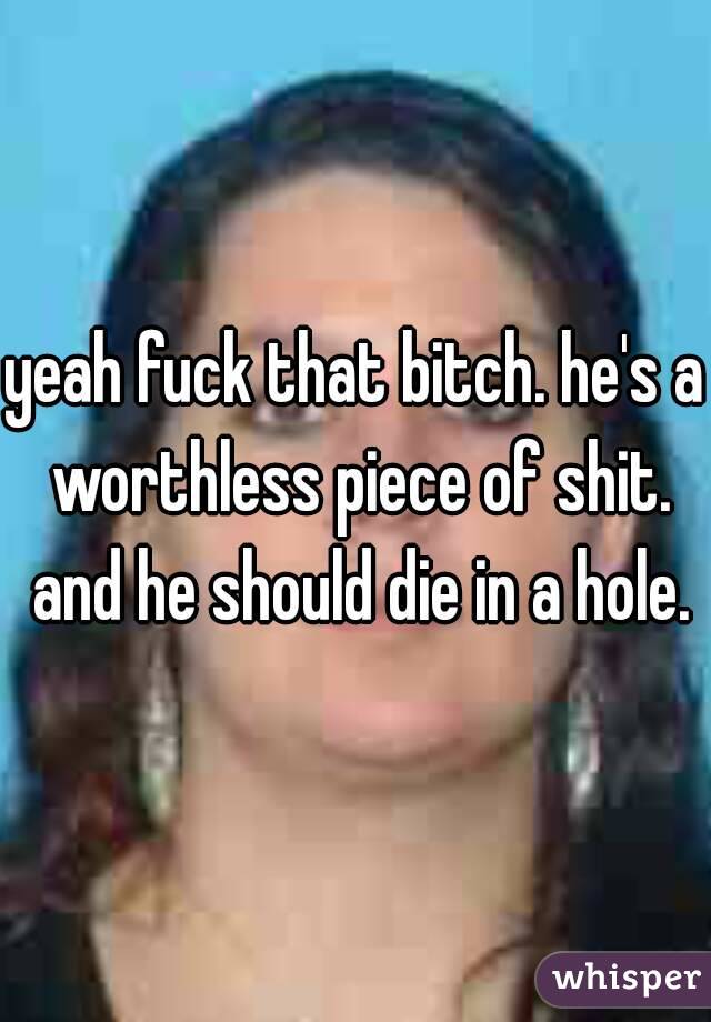 yeah fuck that bitch. he's a worthless piece of shit. and he should die in a hole.