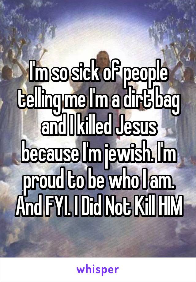 I'm so sick of people telling me I'm a dirt bag and I killed Jesus because I'm jewish. I'm proud to be who I am. And FYI. I Did Not Kill HIM