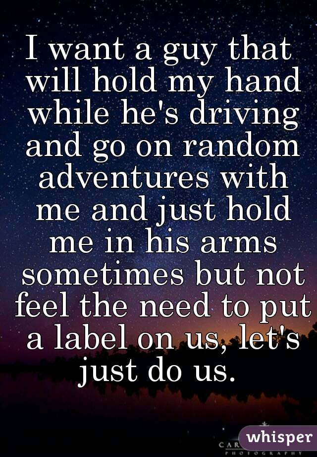 I want a guy that will hold my hand while he's driving and go on random adventures with me and just hold me in his arms sometimes but not feel the need to put a label on us, let's just do us. 