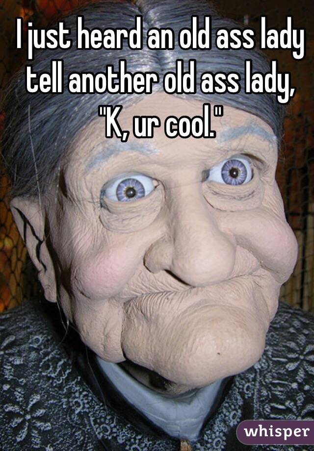 I just heard an old ass lady tell another old ass lady, "K, ur cool."