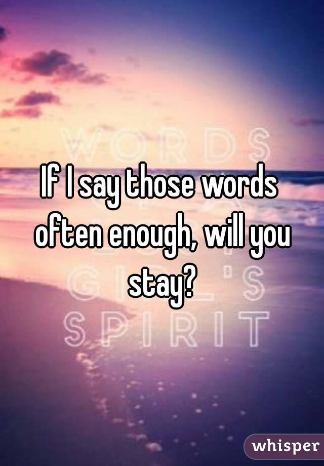 If I say those words often enough, will you stay?
