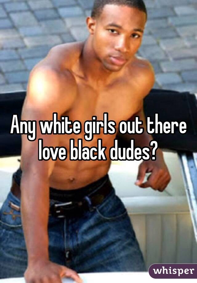 Any white girls out there love black dudes?
