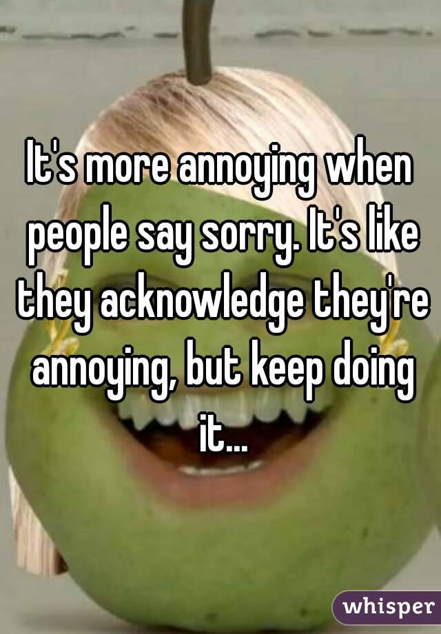 It's more annoying when people say sorry. It's like they acknowledge they're annoying, but keep doing it...