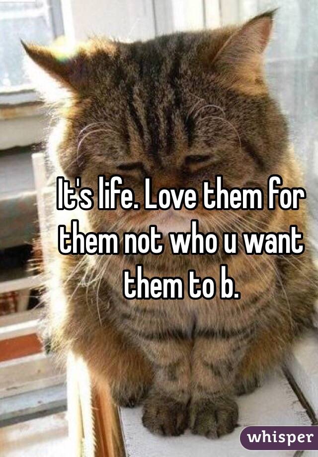 It's life. Love them for them not who u want them to b.