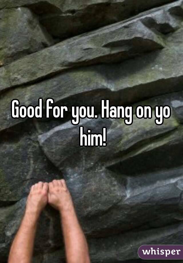 Good for you. Hang on yo him!