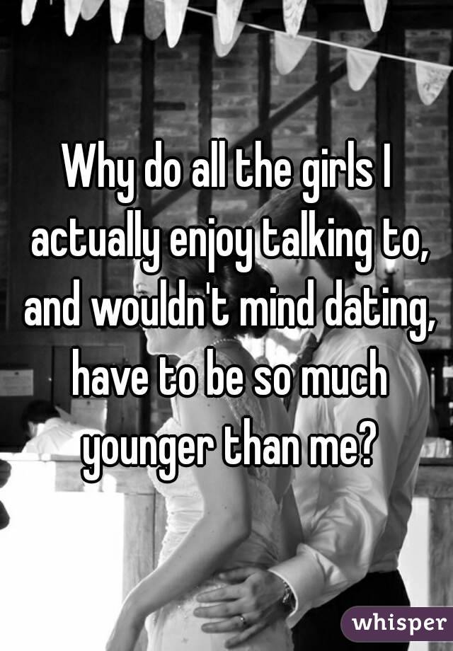 Why do all the girls I actually enjoy talking to, and wouldn't mind dating, have to be so much younger than me?