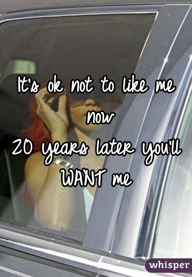 It's ok not to like me now
20 years later you'll WANT me 