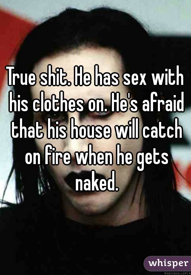 True shit. He has sex with his clothes on. He's afraid that his house will catch on fire when he gets naked.