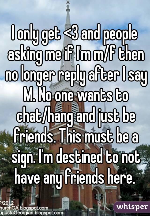 I only get <3 and people asking me if I'm m/f then no longer reply after I say M. No one wants to chat/hang and just be friends. This must be a sign. I'm destined to not have any friends here. 