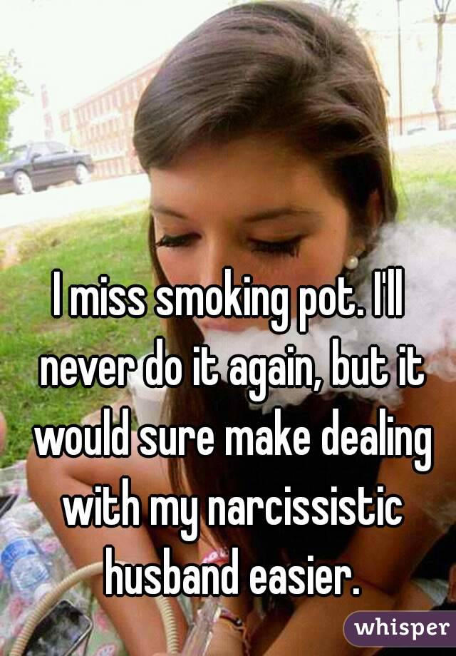 I miss smoking pot. I'll never do it again, but it would sure make dealing with my narcissistic husband easier.