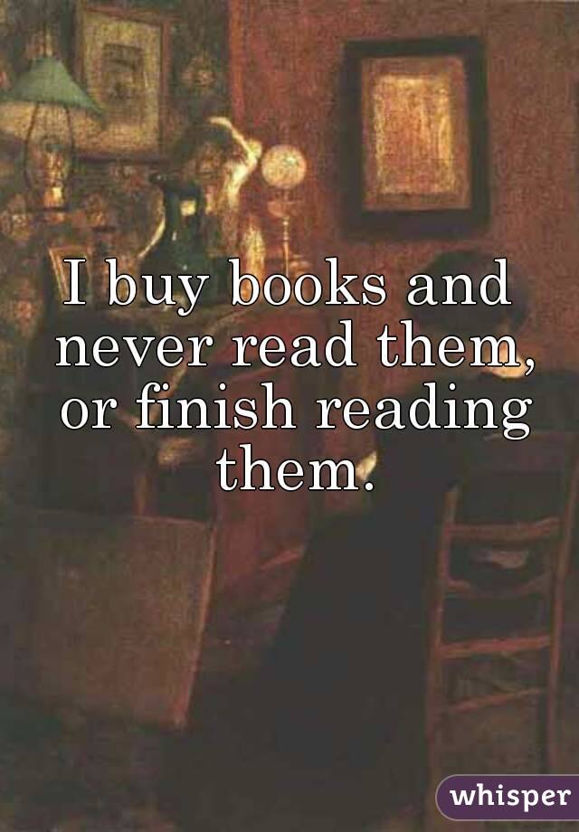 I buy books and never read them, or finish reading them.