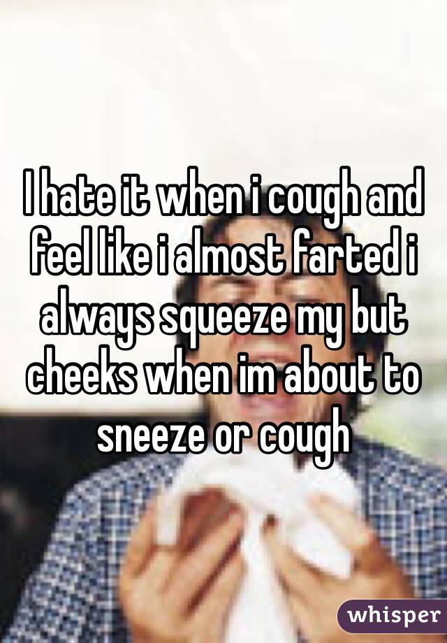 I hate it when i cough and feel like i almost farted i always squeeze my but cheeks when im about to sneeze or cough 