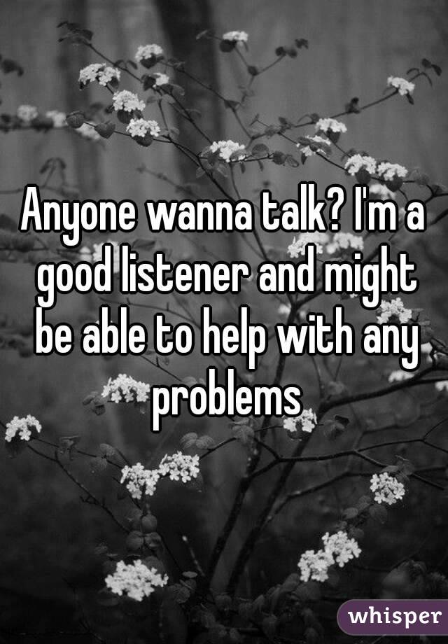 Anyone wanna talk? I'm a good listener and might be able to help with any problems
