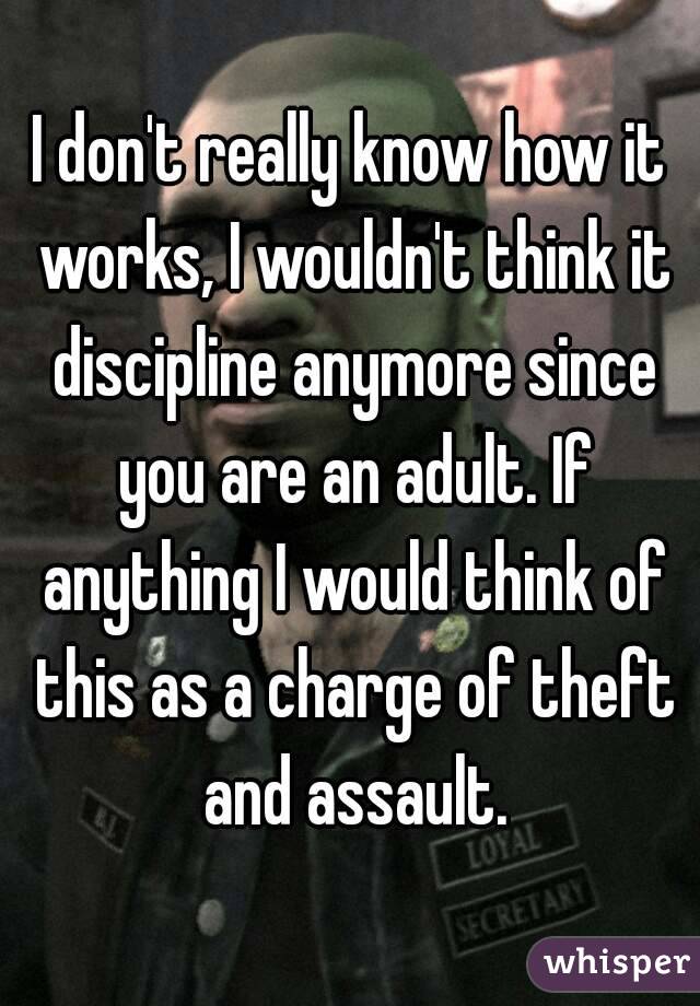 I don't really know how it works, I wouldn't think it discipline anymore since you are an adult. If anything I would think of this as a charge of theft and assault.